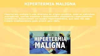 Hipertermia maligna é uma síndrome de origem genética, onde os indivíduos
susceptíveis, quando expostos a determinados anestésicos (especialmente
inalatórios) desenvolvem um quadro hipermetabólico, que caso não seja
tratado imediatamente pode evoluir para óbito.
HIPERTERMIA MALIGNA
 