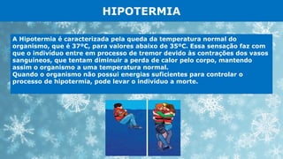 HIPOTERMIA
A Hipotermia é caracterizada pela queda da temperatura normal do
organismo, que é 37ºC, para valores abaixo de 35ºC. Essa sensação faz com
que o indivíduo entre em processo de tremor devido às contrações dos vasos
sanguíneos, que tentam diminuir a perda de calor pelo corpo, mantendo
assim o organismo a uma temperatura normal.
Quando o organismo não possui energias suficientes para controlar o
processo de hipotermia, pode levar o indivíduo a morte.
 
