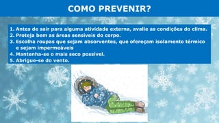 COMO PREVENIR?
1. Antes de sair para alguma atividade externa, avalie as condições do clima.
2. Proteja bem as áreas sensíveis do corpo.
3. Escolha roupas que sejam absorventes, que ofereçam isolamento térmico
e sejam impermeáveis
4. Mantenha-se o mais seco possível.
5. Abrigue-se do vento.
 