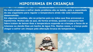 HIPOTERMIA EM CRIANÇAS
Os mais propensos a sofrer deste problema são os bebês, pois a capacidade
do seu organismo para regular a temperatura ainda não está totalmente
desenvolvida.
Em algumas ocasiões, são os próprios pais ou mães que lhes provocam a
hipotermia. Muitos são os que, de forma errónea, quando o pequeno tem
febre tratam de baixar-lhes a temperatura expondo as crianças a focos de ar
intensos ou dando-lhes um banho de água fria. Nestes casos, a criança pode
chegar a sofrer um choque pela alteração brusca de temperatura.
 