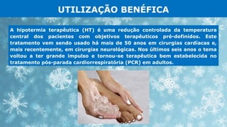 UTILIZAÇÃO BENÉFICA
A hipotermia terapêutica (HT) é uma redução controlada da temperatura
central dos pacientes com objetivos terapêuticos pré-definidos. Este
tratamento vem sendo usado há mais de 50 anos em cirurgias cardíacas e,
mais recentemente, em cirurgias neurológicas. Nos últimos seis anos o tema
voltou a ter grande impulso e tornou-se terapêutica bem estabelecida no
tratamento pós-parada cardiorrespiratória (PCR) em adultos.
 