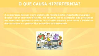 A evaporação de suor é um sistema de resfriamento importante que pode
dissipar calor de modo eficiente. No entanto, se os exercícios são praticados
em ambientes quentes e úmidos, o suor não evapora. Isto reduz a eficiência
deste sistema e a pessoa fica suscetível à hipertermia
O QUE CAUSA HIPERTERMIA?
 