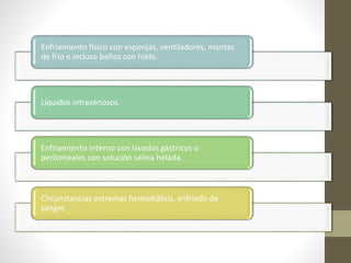 Enfriamiento físico con esponjas, ventiladores, mantas
de frio e incluso baños con hielo.
Líquidos intravenosos.
Enfriamiento interno con lavados gástricos o
peritoneales con solución salina helada.
Circunstancias extremas hemodiálisis, enfriado de
sangre.
 