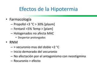 Efectos de la Hipotermia
• Farmacología
– Propofol <3 °C > 30% [plasm]
– Fentanil <5% Temp > [plam]
– Halogenados no afecta MAC
• Despertar prolongados
• RNM
– > vecuronio mas del doble <2 °C
– Inicio demorado del vecuronio
– No afectación por el antagonismo con neostigmina
– Rocuronio > efecto
 