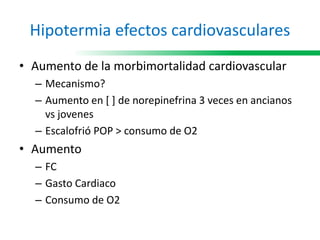 Hipotermia efectos cardiovasculares
• Aumento de la morbimortalidad cardiovascular
– Mecanismo?
– Aumento en [ ] de norepinefrina 3 veces en ancianos
vs jovenes
– Escalofrió POP > consumo de O2
• Aumento
– FC
– Gasto Cardiaco
– Consumo de O2
 