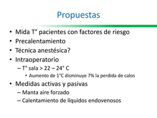 Propuestas
• Mida T° pacientes con factores de riesgo
• Precalentamiento
• Técnica anestésica?
• Intraoperatorio
– T° sala > 22 – 24° C
• Aumento de 1°C disminuye 7% la perdida de calos
• Medidas activas y pasivas
– Manta aire forzado
– Calentamiento de líquidos endovenosos
 