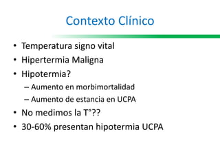 Contexto Clínico
• Temperatura signo vital
• Hipertermia Maligna
• Hipotermia?
– Aumento en morbimortalidad
– Aumento de estancia en UCPA
• No medimos la T°??
• 30-60% presentan hipotermia UCPA
 