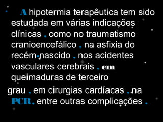 • AA hipotermia terapêutica tem sido
estudada em várias indicações
clínicas ,, como no traumatismo
cranioencefálico ,, na asfixia do
recém--nascido ,, nos acidentes
vasculares cerebrais ,, emem
queimaduras de terceiro
grau ,, em cirurgias cardíacas ,, na
PCR,PCR, entre outras complicações ..
 
