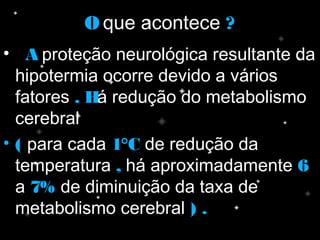 OO que acontece ??
• AA proteção neurológica resultante da
hipotermia ocorre devido a vários
fatores .. HHá redução do metabolismo
cerebral
• (( para cada 1°C1°C de redução da
temperatura ,, há aproximadamente 66
a 7%7% de diminuição da taxa de
metabolismo cerebral ) .) .
 