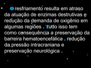 • OO resfriamento resulta em atraso
da atuação de enzimas destrutivas e
redução da demanda de oxigênio em
algumas regiões . T. Tudo isso tem
como consequência a preservação da
barreira hematoencefálica ,, redução
da pressão intracraniana e
preservação neurológica ..
 