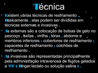 TTécnica
• EExistem várias técnicas de resfriamento ..
BBasicamente ,, elas podem ser divididas em
técnicas externas e invasivas ..
• AAs externas são a colocação de bolsas de gelo no
pescoço ,, axilas ,, virilha ,, tórax ,, abdome e
membros inferiores ;; cobertores de resfriamento ;;
capacetes de resfriamento ;; colchões de
resfriamento ..
• As invasivas são representadas principalmente
pela administração intravenosa de fluidos gelados
a 4°C ( Ringer lactato ou solução salina ) .
 