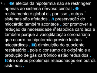 • OOs efeitos da hipotermia não se restringem
apenas ao sistema nervoso central . O. O
resfriamento é global e ,, por isso ,, outros
sistemas são afetados . A. A preservação do
miocárdio também acontece ,, por promover a
redução da necessidade metabólica cardíaca e
também porque a vasodilatação coronariana
que ocorre na hipotermia previne lesões
miocárdicas . H. Há diminuição do quociente
respiratório ,, pois o consumo de oxigênio e a
produção de gás carbônico estão reduzidos ..
EEntre outros problemas relacionados em outros
sistemas ..
 