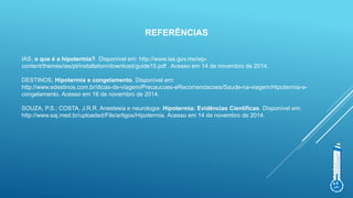 REFERÊNCIAS
IAS, o que é a hipotermia?. Disponível em: http://www.ias.gov.mo/wp-
content/themes/ias/pt/installation/download/guide15.pdf . Acesso em 14 de novembro de 2014.
DESTINOS, Hipotermia e congelamento. Disponível em:
http://www.edestinos.com.br/dicas-de-viagem/Precaucoes-eRecomendacoes/Saude-na-viagem/Hipotermia-e-
congelamento. Acesso em 16 de novembro de 2014.
SOUZA, P.S.; COSTA, J.R.R. Anestesia e neurologia: Hipotermia: Evidências Científicas. Disponível em:
http://www.saj.med.br/uploaded/File/artigos/Hipotermia. Acesso em 14 de novembro de 2014.
 