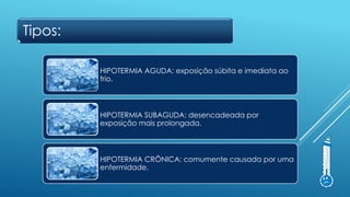 Tipos:
HIPOTERMIA AGUDA: exposição súbita e imediata ao
frio.
HIPOTERMIA SUBAGUDA: desencadeada por
exposição mais prolongada.
HIPOTERMIA CRÔNICA: comumente causada por uma
enfermidade.
 