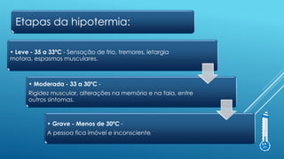 • Leve - 35 a 33ºC - Sensação de frio, tremores, letargia
motora, espasmos musculares.
• Moderada - 33 a 30ºC -
Rigidez muscular, alterações na memória e na fala, entre
outros sintomas.
• Grave - Menos de 30ºC -
A pessoa fica imóvel e inconsciente.
Etapas da hipotermia:
 