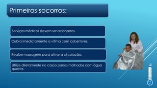 Primeiros socorros:
Serviços médicos devem ser acionados.
Cubra imediatamente a vítima com cobertores.
Utilize diretamente no corpo panos molhados com água
quente.
Realize massagens para ativar a circulação.
 