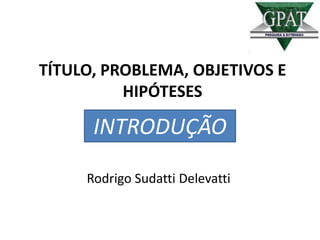 TÍTULO, PROBLEMA, OBJETIVOS E
HIPÓTESES
Rodrigo Sudatti Delevatti
INTRODUÇÃO
 