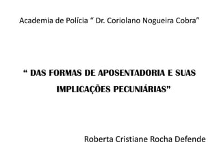 Academia de Polícia “ Dr. Coriolano Nogueira Cobra”

“ DAS FORMAS DE APOSENTADORIA E SUAS
IMPLICAÇÕES PECUNIÁRIAS”

Roberta Cristiane Rocha Defende

 
