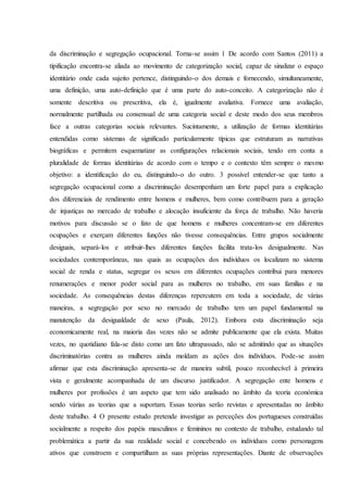 da discriminação e segregação ocupacional. Torna-se assim 1 De acordo com Santos (2011) a
tipificação encontra-se aliada ao movimento de categorização social, capaz de sinalizar o espaço
identitário onde cada sujeito pertence, distinguindo-o dos demais e fornecendo, simultaneamente,
uma definição, uma auto-definição que é uma parte do auto-conceito. A categorização não é
somente descritiva ou prescritiva, ela é, igualmente avaliativa. Fornece uma avaliação,
normalmente partilhada ou consensual de uma categoria social e deste modo dos seus membros
face a outras categorias sociais relevantes. Sucintamente, a utilização de formas identitárias
entendidas como sistemas de significado particularmente típicas que estruturam as narrativas
biográficas e permitem esquematizar as configurações relacionais sociais, tendo em conta a
pluralidade de formas identitárias de acordo com o tempo e o contexto têm sempre o mesmo
objetivo: a identificação do eu, distinguindo-o do outro. 3 possível entender-se que tanto a
segregação ocupacional como a discriminação desempenham um forte papel para a explicação
dos diferenciais de rendimento entre homens e mulheres, bem como contribuem para a geração
de injustiças no mercado de trabalho e alocação insuficiente da força de trabalho. Não haveria
motivos para discussão se o fato de que homens e mulheres concentram-se em diferentes
ocupações e exerçam diferentes funções não tivesse consequências. Entre grupos socialmente
desiguais, separá-los e atribuir-lhes diferentes funções facilita trata-los desigualmente. Nas
sociedades contemporâneas, nas quais as ocupações dos indivíduos os localizam no sistema
social de renda e status, segregar os sexos em diferentes ocupações contribui para menores
renumerações e menor poder social para as mulheres no trabalho, em suas famílias e na
sociedade. As consequências destas diferenças repercutem em toda a sociedade, de várias
maneiras, a segregação por sexo no mercado de trabalho tem um papel fundamental na
manutenção da desigualdade de sexo (Paula, 2012). Embora esta discriminação seja
economicamente real, na maioria das vezes não se admite publicamente que ela exista. Muitas
vezes, no quotidiano fala-se disto como um fato ultrapassado, não se admitindo que as situações
discriminatórias contra as mulheres ainda moldam as ações dos indivíduos. Pode-se assim
afirmar que esta discriminação apresenta-se de maneira subtil, pouco reconhecível à primeira
vista e geralmente acompanhada de um discurso justificador. A segregação ente homens e
mulheres por profissões é um aspeto que tem sido analisado no âmbito da teoria económica
sendo várias as teorias que a suportam. Essas teorias serão revistas e apresentadas no âmbito
deste trabalho. 4 O presente estudo pretende investigar as perceções dos portugueses construídas
socialmente a respeito dos papéis masculinos e femininos no contexto de trabalho, estudando tal
problemática a partir da sua realidade social e concebendo os indivíduos como personagens
ativos que constroem e compartilham as suas próprias representações. Diante de observações
 