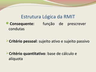 Estrutura Lógica da RMIT
Consequente: função de prescrever
condutas
Critério pessoal: sujeito ativo e sujeito passivo
Critério quantitativo: base de cálculo e
alíquota
 