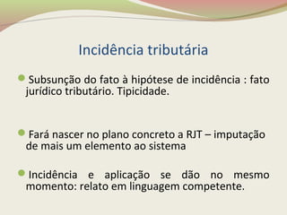 Incidência tributária
Subsunção do fato à hipótese de incidência : fato
jurídico tributário. Tipicidade.
Fará nascer no plano concreto a RJT – imputação
de mais um elemento ao sistema
Incidência e aplicação se dão no mesmo
momento: relato em linguagem competente.
 
