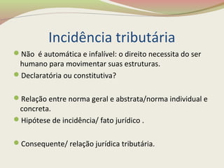 Incidência tributária
Não é automática e infalível: o direito necessita do ser
humano para movimentar suas estruturas.
Declaratória ou constitutiva?
Relação entre norma geral e abstrata/norma individual e
concreta.
Hipótese de incidência/ fato jurídico .
Consequente/ relação jurídica tributária.
 