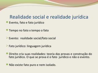 Realidade social e realidade jurídica
Evento, fato e fato jurídico
Tempo no fato x tempo o fato
Evento: realidade social/fato social
Fato jurídico: linguagem jurídica
Direito cria suas realidades: teoria das provas e construção do
fato jurídico. O que se prova é o fato jurídico e não o evento.
Não existe fato puro e nem isolado.
 