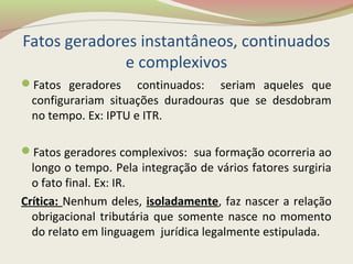 Fatos geradores instantâneos, continuados
e complexivos
Fatos geradores continuados: seriam aqueles que
configurariam situações duradouras que se desdobram
no tempo. Ex: IPTU e ITR.
Fatos geradores complexivos: sua formação ocorreria ao
longo o tempo. Pela integração de vários fatores surgiria
o fato final. Ex: IR.
Crítica: Nenhum deles, isoladamente, faz nascer a relação
obrigacional tributária que somente nasce no momento
do relato em linguagem jurídica legalmente estipulada.
 