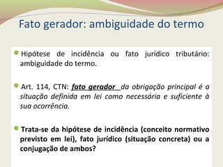 Fato gerador: ambiguidade do termo
Hipótese de incidência ou fato jurídico tributário:
ambiguidade do termo.
Art. 114, CTN: fato gerador da obrigação principal é a
situação definida em lei como necessária e suficiente à
sua ocorrência.
Trata-se da hipótese de incidência (conceito normativo
previsto em lei), fato jurídico (situação concreta) ou a
conjugação de ambos?
 