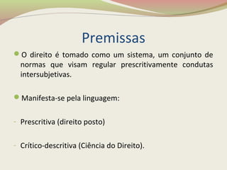Premissas
O direito é tomado como um sistema, um conjunto de
normas que visam regular prescritivamente condutas
intersubjetivas.
Manifesta-se pela linguagem:
- Prescritiva (direito posto)
- Crítico-descritiva (Ciência do Direito).
 
