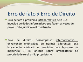 Erro de fato x Erro de Direito
Erro de fato é problema intranormativo pelo uso
indevido de dados informativos que fazem as vezes de
prova. Fato jurídico mal construído.
Erro de direito: descompasso internormativo
envolvendo enunciados de normas diferentes: Ex.:
lançamento efetuado e desalinho com hipótese de
incidência . ITR lançado sobre arrendatário de
propriedade rural e não proprietário.
 