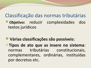 Classificação das normas tributárias
Objetivo: reduzir complexidades dos
textos jurídicos
Várias classificações são possíveis:
Tipos de ato que as insere no sistema:
normas tributárias constitucionais,
complementares, ordinárias, instituídas
por decretos etc.
 