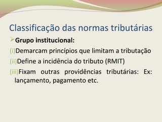Classificação das normas tributárias
Grupo institucional:
(i)Demarcam princípios que limitam a tributação
(ii)Define a incidência do tributo (RMIT)
(iii)Fixam outras providências tributárias: Ex:
lançamento, pagamento etc.
 