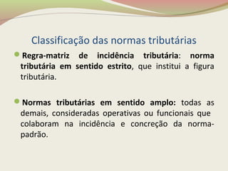 Classificação das normas tributárias
Regra-matriz de incidência tributária: norma
tributária em sentido estrito, que institui a figura
tributária.
Normas tributárias em sentido amplo: todas as
demais, consideradas operativas ou funcionais que
colaboram na incidência e concreção da norma-
padrão.
 