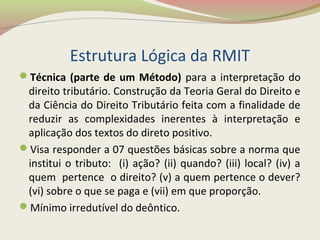 Estrutura Lógica da RMIT
Técnica (parte de um Método) para a interpretação do
direito tributário. Construção da Teoria Geral do Direito e
da Ciência do Direito Tributário feita com a finalidade de
reduzir as complexidades inerentes à interpretação e
aplicação dos textos do direto positivo.
Visa responder a 07 questões básicas sobre a norma que
institui o tributo: (i) ação? (ii) quando? (iii) local? (iv) a
quem pertence o direito? (v) a quem pertence o dever?
(vi) sobre o que se paga e (vii) em que proporção.
Mínimo irredutível do deôntico.
 