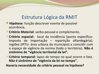 Estrutura Lógica da RMIT
Hipótese: função descrever evento de possível
ocorrência.
Critério Material: verbo pessoal e complemento.
Critério espacial: local da incidência (ponto especifico-
Imposto de Importação – repartição alfandegária);
regiões (IPTU- área urbana do município) e coincidir com
o espaço de vigência da norma (todo o território). Não é
sinônimo de “vigência territorial da lei”.
Critério temporal: lapso de tempo no qual ocorre o fato.
Não é sinônimo de “vigência da lei no tempo”.
Haveria necessidade de critério pessoal na hipótese?
 