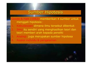 Sumber Hipotesis
Goode & Hatt (1952) memberikan 4 sumber untuk
   menggali hipotesis:
1. Kebudayaan dimana ilmu tersebut dibentuk
2. Ilmu itu sendiri yang menghasilkan teori dan
   teori memberi arah kepada peneliti
3. Analogi juga merupakan sumber hipotesa
4. Reaksi individu & pengalaman
 