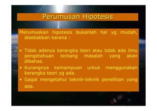 Perumusan Hipotesis

Merumuskan hipotesis bukanlah hal yg mudah,
 disebabkan karena :

• Tidak adanya kerangka teori atau tidak ada ilmu
  pengetahuan tentang masalah yang akan
  dibahas.
• Kurangnya kemampuan untuk menggunakan
  kerangka teori yg ada.
• Gagal mengetahui teknik-teknik penelitian yang
  ada.
 