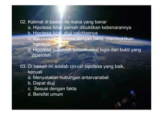 02. Kalimat di bawah ini mana yang benar
    a. Hipotesa tidak pernah dibuktikan kebenarannya
    b. Hipotesa tidak diuji validitasnya
    c. Kecocokan hipotesa dengan fakta membuktikan
       hipotesa
    d. Hipotesa bukanlah konsekuensi logis dari bukti yang
      diperoleh

03. Di bawah ini adalah ciri-ciri hipotesa yang baik,
    kecuali
    a. Menyatakan hubungan antarvariabel
    b. Dapat diuji
    c. Sesuai dengan fakta
    d. Bersifat umum
 