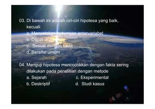 03. Di bawah ini adalah ciri-ciri hipotesa yang baik,
    kecuali
    a. Menyatakan hubungan antarvariabel
    b. Dapat diuji
    c. Sesuai dengan fakta
    d. Bersifat umum

04. Menguji hipotesa mencocokkan dengan fakta sering
    dilakukan pada penelitian dengan metode
    a. Sejarah               c. Eksperimental
    b. Deskriptif            d. Studi kasus
 