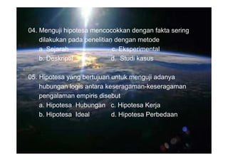 04. Menguji hipotesa mencocokkan dengan fakta sering
    dilakukan pada penelitian dengan metode
    a. Sejarah               c. Eksperimental
    b. Deskriptif            d. Studi kasus

05. Hipotesa yang bertujuan untuk menguji adanya
    hubungan logis antara keseragaman-keseragaman
    pengalaman empiris disebut
    a. Hipotesa Hubungan c. Hipotesa Kerja
    b. Hipotesa Ideal       d. Hipotesa Perbedaan
 