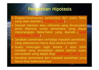 Pengertian Hipotesis
• Dugaan/kesimpulan sementara dari suatu fakta
  yang daat diamati (Trelease, 1960).
• Sebuah taksiran atau referensi yang dirumuskan
  serta diterima untuk sementara yang dapat
  menerangkan fakta-fakta yang diamati…(Good
  dan Scates, 1954)
• Jawaban sementara terhadap masalah penelitian,
  yang sebenarnya harus diuji secara empiris
• Suatu hubungan logis antara 2 atau lebih
  variabel yang dinyatakan dalam bentuk suatu
  pernyataan yang dapat diuji (kerlinger, 1973).
• Jawaban sementara dari masalah penelitian yang
  harus diuji kebenarannya.
 
