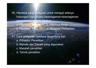 05. Hipotesa yang bertujuan untuk menguji adanya
    hubungan logis antara keseragaman-keseragaman
    pengalaman empiris disebut
    a. Hipotesa Hubungan c. Hipotesa Kerja
    b. Hipotesa Ideal       d. Hipotesa Perbedaan

01. Cara pengujian hipotesa tergantung dari
    a. Prosedur Penelitian
    b. Metode dan Desain yang digunakan
    c. Masalah penelitian
    d. Tehnik penelitian
 