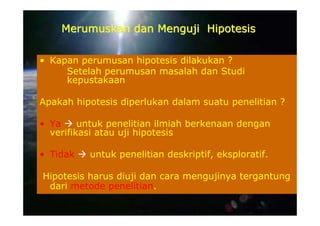 Merumuskan dan Menguji Hipotesis

• Kapan perumusan hipotesis dilakukan ?
     Setelah perumusan masalah dan Studi
     kepustakaan

Apakah hipotesis diperlukan dalam suatu penelitian ?

• Ya     untuk penelitian ilmiah berkenaan dengan
  verifikasi atau uji hipotesis

• Tidak   untuk penelitian deskriptif, eksploratif.

Hipotesis harus diuji dan cara mengujinya tergantung
 dari metode penelitian.
 