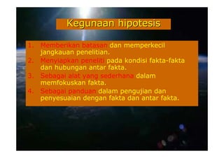 Kegunaan hipotesis

1.   Memberikan batasan dan memperkecil
     jangkauan penelitian.
2.   Menyiapkan peneliti pada kondisi fakta-fakta
     dan hubungan antar fakta.
3.   Sebagai alat yang sederhana dalam
     memfokuskan fakta.
4.   Sebagai panduan dalam pengujian dan
     penyesuaian dengan fakta dan antar fakta.
 