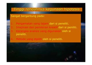 Tinggi rendahnya kegunaan hipotesis
Sangat bergantung pada:

1.    Pengamatan yang tajam dari si peneliti.
2.    Imajinasi dan pemikiran kreatif dari si peniliti.
3.    Kerangka analisis yang digunakan oleh si
      peneliti.
4.    Metode yang dipilih oleh si peneliti.
 
