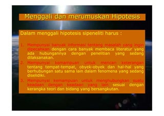 Menggali dan merumuskan Hipotesis

Dalam menggali hipotesis sipeneliti harus :

1. Mempunyai banyak informasi tentang masalah yang ingin
   dipecahkan dengan cara banyak membaca literatur yang
   ada hubungannya dengan penelitian yang sedang
   dilaksanakan.
2. Mempunyai kemampuan untuk mencari keterangan
   tentang tempat-tempat, obyek-obyek dan hal-hal yang
   berhubungan satu sama lain dalam fenomena yang sedang
   diselidiki.
3. Mempunyai kemampuan untuk menghubungkan suatu
   keadaan dengan keadaan yang lain sesuai dengan
   kerangka teori dan bidang yang bersangkutan.
 