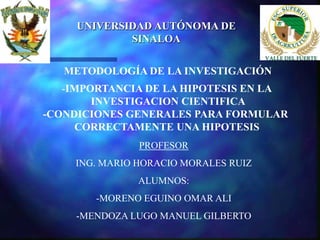 UNIVERSIDAD AUTÓNOMA DE
             SINALOA


   METODOLOGÍA DE LA INVESTIGACIÓN
   -IMPORTANCIA DE LA HIPOTESIS EN LA
        INVESTIGACION CIENTIFICA
-CONDICIONES GENERALES PARA FORMULAR
     CORRECTAMENTE UNA HIPOTESIS
               PROFESOR
    ING. MARIO HORACIO MORALES RUIZ
               ALUMNOS:
        -MORENO EGUINO OMAR ALI
     -MENDOZA LUGO MANUEL GILBERTO
 