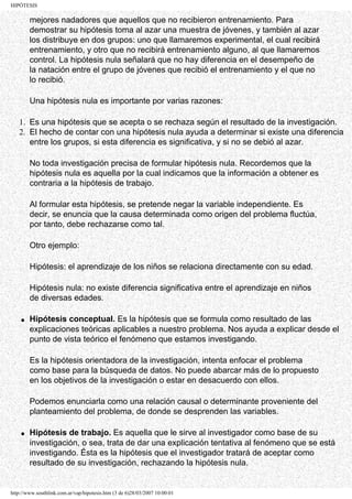HIPÓTESIS

        mejores nadadores que aquellos que no recibieron entrenamiento. Para
        demostrar su hipótesis toma al azar una muestra de jóvenes, y también al azar
        los distribuye en dos grupos: uno que llamaremos experimental, el cual recibirá
        entrenamiento, y otro que no recibirá entrenamiento alguno, al que llamaremos
        control. La hipótesis nula señalará que no hay diferencia en el desempeño de
        la natación entre el grupo de jóvenes que recibió el entrenamiento y el que no
        lo recibió.

        Una hipótesis nula es importante por varias razones:

   1. Es una hipótesis que se acepta o se rechaza según el resultado de la investigación.
   2. El hecho de contar con una hipótesis nula ayuda a determinar si existe una diferencia
      entre los grupos, si esta diferencia es significativa, y si no se debió al azar.

        No toda investigación precisa de formular hipótesis nula. Recordemos que la
        hipótesis nula es aquella por la cual indicamos que la información a obtener es
        contraria a la hipótesis de trabajo.

        Al formular esta hipótesis, se pretende negar la variable independiente. Es
        decir, se enuncia que la causa determinada como origen del problema fluctúa,
        por tanto, debe rechazarse como tal.

        Otro ejemplo:

        Hipótesis: el aprendizaje de los niños se relaciona directamente con su edad.

        Hipótesis nula: no existe diferencia significativa entre el aprendizaje en niños
        de diversas edades.

    q   Hipótesis conceptual. Es la hipótesis que se formula como resultado de las
        explicaciones teóricas aplicables a nuestro problema. Nos ayuda a explicar desde el
        punto de vista teórico el fenómeno que estamos investigando.

        Es la hipótesis orientadora de la investigación, intenta enfocar el problema
        como base para la búsqueda de datos. No puede abarcar más de lo propuesto
        en los objetivos de la investigación o estar en desacuerdo con ellos.

        Podemos enunciarla como una relación causal o determinante proveniente del
        planteamiento del problema, de donde se desprenden las variables.

    q   Hipótesis de trabajo. Es aquella que le sirve al investigador como base de su
        investigación, o sea, trata de dar una explicación tentativa al fenómeno que se está
        investigando. Ésta es la hipótesis que el investigador tratará de aceptar como
        resultado de su investigación, rechazando la hipótesis nula.


http://www.southlink.com.ar/vap/hipotesis.htm (3 de 6)28/03/2007 10:00:01
 
