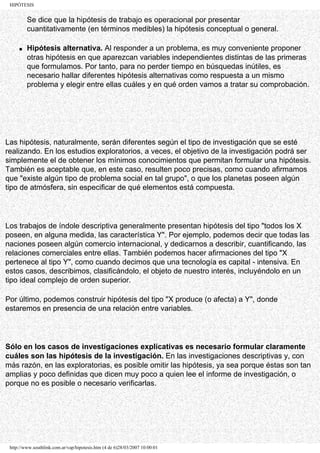 HIPÓTESIS


         Se dice que la hipótesis de trabajo es operacional por presentar
         cuantitativamente (en términos medibles) la hipótesis conceptual o general.

     q   Hipótesis alternativa. Al responder a un problema, es muy conveniente proponer
         otras hipótesis en que aparezcan variables independientes distintas de las primeras
         que formulamos. Por tanto, para no perder tiempo en búsquedas inútiles, es
         necesario hallar diferentes hipótesis alternativas como respuesta a un mismo
         problema y elegir entre ellas cuáles y en qué orden vamos a tratar su comprobación.




Las hipótesis, naturalmente, serán diferentes según el tipo de investigación que se esté
realizando. En los estudios exploratorios, a veces, el objetivo de la investigación podrá ser
simplemente el de obtener los mínimos conocimientos que permitan formular una hipótesis.
También es aceptable que, en este caso, resulten poco precisas, como cuando afirmamos
que "existe algún tipo de problema social en tal grupo", o que los planetas poseen algún
tipo de atmósfera, sin especificar de qué elementos está compuesta.




Los trabajos de índole descriptiva generalmente presentan hipótesis del tipo "todos los X
poseen, en alguna medida, las característica Y". Por ejemplo, podemos decir que todas las
naciones poseen algún comercio internacional, y dedicarnos a describir, cuantificando, las
relaciones comerciales entre ellas. También podemos hacer afirmaciones del tipo "X
pertenece al tipo Y", como cuando decimos que una tecnología es capital - intensiva. En
estos casos, describimos, clasificándolo, el objeto de nuestro interés, incluyéndolo en un
tipo ideal complejo de orden superior.

Por último, podemos construir hipótesis del tipo "X produce (o afecta) a Y", donde
estaremos en presencia de una relación entre variables.




Sólo en los casos de investigaciones explicativas es necesario formular claramente
cuáles son las hipótesis de la investigación. En las investigaciones descriptivas y, con
más razón, en las exploratorias, es posible omitir las hipótesis, ya sea porque éstas son tan
amplias y poco definidas que dicen muy poco a quien lee el informe de investigación, o
porque no es posible o necesario verificarlas.




 http://www.southlink.com.ar/vap/hipotesis.htm (4 de 6)28/03/2007 10:00:01
 